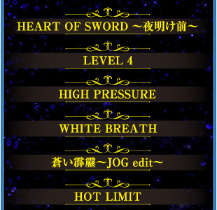 HEART OF SWORD 〜夜明け前〜　LEVEL 4　HIGH PRESSURE　WHITE BREATH　蒼い霹靂〜JOG edit〜　HOT LIMIT