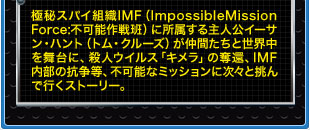極秘スパイ組織IMF（ImpossibleMission Force:不可能作戦班）に所属する主人公イーサン・ハント（トム・クルーズ）が仲間たちと世界中を舞台に、殺人ウイルス「キメラ」の奪還、IMF内部の抗争等、不可能なミッションに次々と挑んで行くストーリー。