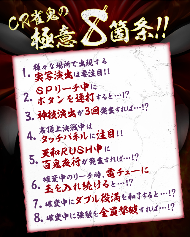 CR雀鬼の極意8箇条!!1.様々な場所で出現する実写演出は要注意!!2.SPリーチ中にボタンを連打すると・・・!?3.神技演出が3回発生すれば・・・!?4.裏頂上決戦中はタッチパネルに注目!!5.天和RUSH中に百鬼夜行が発生すれば・・・!?6.確変中のリーチ時、電チューに玉を入れ続けると・・・!?7.確変中にダブル役満を和了すると・・・!?8.確変中に強敵を全員撃破すれば・・・!?