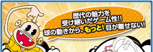 歴代の魅力を受け継いだゲーム性!!球の動きから、もっと!目が離せない!