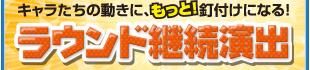 キャラたちの動きに、もっと！釘付けになる！ラウンド継続演出