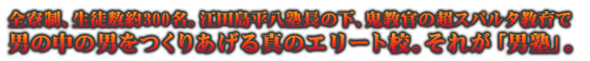 全寮制、生徒数約300名。江田島平八塾長の下、鬼教官の超スパルタ教育で男の中の男をつくりあげる真のエリート校。それが「男塾」。