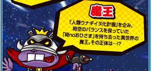 魔王　「人類ウナギイヌ化計画」を企み、時空のバランスを保っていた「時noおひさま」を持ち去った異世界の魔王。その正体は…！？
