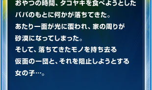 おやつの時間、タコヤキを食べようとしたパパのもとに何かが落ちてきた。あたり一面が光に覆われ、家の周りが砂漠になってしまった。そして、落ちてきたモノを持ち去る仮面の一団と、それを阻止しようとする女の子…。
