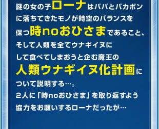 謎の女の子ローナはパパとバカボンに落ちてきたモノが時空のバランスを保つ時noおひさまであること、そして人類を全てウナギイヌにして食べてしまおうと企む魔王の人類ウナギイヌ化計画について説明する…。2人に「時noおひさま」を取り返すよう協力をお願いするローナだったが…