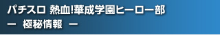 パチスロ 熱血!華成学園ﾋｰﾛｰ部～正義参上～  - 極秘情報 -