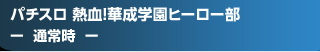 パチスロ 熱血!華成学園ﾋｰﾛｰ部～正義参上～ - 通常時 -