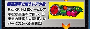 ■高確率で揃うレア小役　ExJKR中は毎ゲームレア小役が高確率で揃い、上乗せの確率も大幅UP。レバーに力が入る瞬間だ!