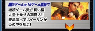 ■5ゲーム or 15ゲーム継続！？　継続ゲーム数が長い程大量上乗せの期待大!!液晶演出ではイーサンが炎の中を疾走!