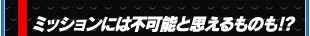 ミッションには不可能と思えるものも！？