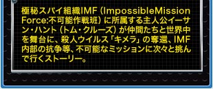 極秘スパイ組織IMF（ImpossibleMission Force:不可能作戦班）に所属する主人公イーサン・ハント（トム・クルーズ）が仲間たちと世界中を舞台に、殺人ウイルス「キメラ」の奪還、IMF内部の抗争等、不可能なミッションに次々と挑んで行くストーリー。