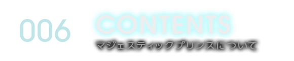 006 CONTENTS マジェスティックプリンスについて