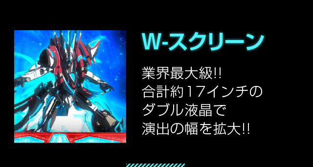 W-スクリーン 業界最大級!!合計約17インチのダブル液晶で演出の幅を拡大!!